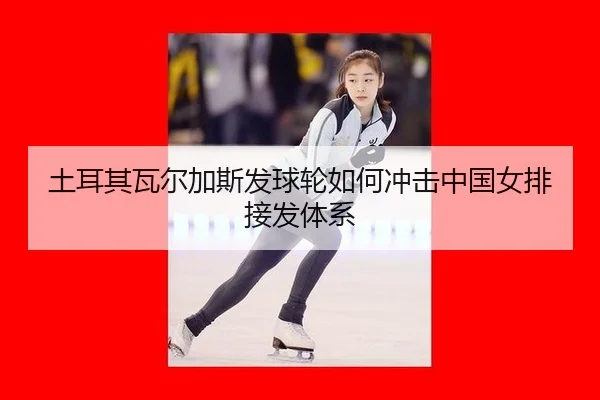 土耳其瓦尔加斯发球轮如何冲击中国女排接发体系
