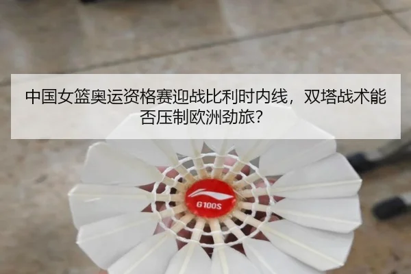 中国女篮奥运资格赛迎战比利时内线，双塔战术能否压制欧洲劲旅？