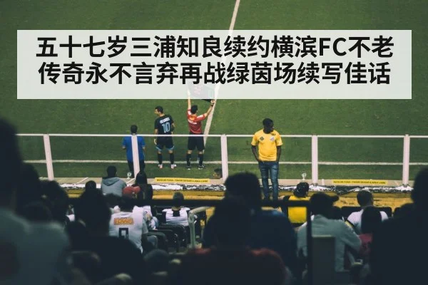 五十七岁三浦知良续约横滨FC不老传奇永不言弃再战绿茵场续写佳话